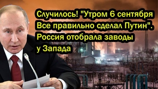 Случилось! “Утром 6 сентября Все правильно сделал Путин“. Россия отобрала заводы у Запада