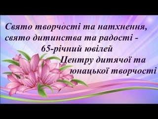 Свято творчості та натхнення, свято дитинства та радості - 65-річний ювілей ЦДЮТ